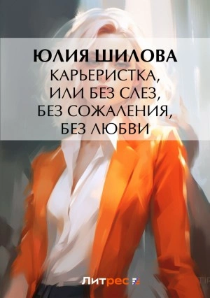 Карьеристка, или Без слез, без сожаления, без любви - Юлия Шилова